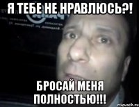 Я тебе не нравлюсь?! Бросай меня ПОЛНОСТЬЮ!!!