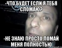 -что будет если я тебя сломаю? -не знаю просто ломай меня полностью