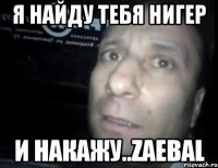 я найду тебя нигер и накажу..ZAEBAL