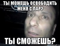 ТЫ МОЖЕШЬ ОСВОБОДИТЬ МЕНЯ С ПАР? ТЫ СМОЖЕШЬ?