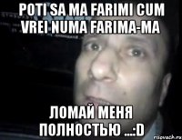 Poti sa ma farimi cum vrei Numa farima-ma Ломай меня полностью ...:D