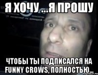 я хочу ...я прошу чтобы ты подписался на Funny crows, полностью...