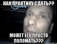 Как практику сдать?? Может его просто поломать???