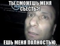 Ты сможешь меня сьесть?! Ешь меня полностью.