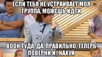 если тебя не устраивает моя группа, можешь идти воон туда, да, правильно, теперь поверни и...нахуй