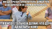 когда я регал Гарри Поттера, думал, что буду драться со злом и колдовать, а в итоге только и делаю, что дз, да на пары хожу