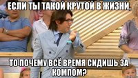 если ты такой крутой в жизни, то почему всё время сидишь за компом?