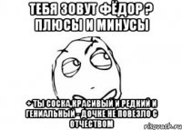 Тебя зовут Фёдор ? Плюсы и минусы + Ты соска,красивый и редкий и гениальный - Дочке не повезло с отчеством