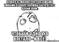 Исходя из мнения учителя,самыми умными в школе должны быть дети с одним ухом: чтобы в одно ухо влетало - и всё!