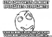 если один учитель не может преподавать все предметы то как вы можете представить что один ученик может выучить все предметы .