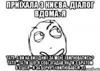 Приїхала з Києва. Діалог вдома: Я Тату, а Ви на вихідних за мене хвилювались? Тато: -Та ти що! Я собі згадав як ти з братом б'єшся - я за беркут хвилювався! =)