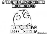 А что будет если Украинских националистов познакомить с Российскими ?