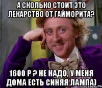 А сколько стоит это лекарство от гайморита? 1600 р ? Не надо, у меня дома есть синяя лампа)