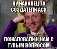 Ну наконец то создатели АСК пожаловали к нам с тупым вопросом