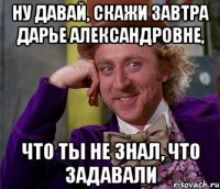 Ну давай, скажи завтра Дарье Александровне, что ты не знал, что задавали