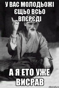 У вас молодьожі єщьо всьо впєрєді А я ето уже висрав