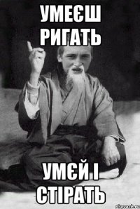 умеєш ригать умєй і стірать