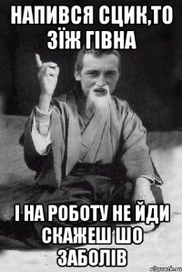 напився сцик,то зїж гівна і на роботу не йди скажеш шо заболів