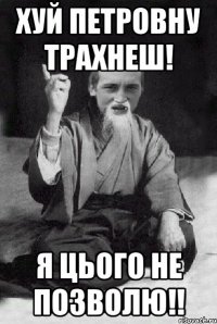 ХУЙ ПЕТРОВНУ ТРАХНЕШ! Я ЦЬОГО НЕ ПОЗВОЛЮ!!