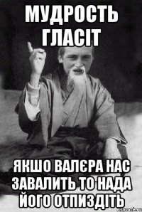 мудрость гласіт якшо валєра нас завалить то нада його отпиздіть