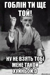 гоблін ти ще той! ну не взять тобі мене такой хуйньой;D