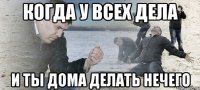 Когда у всех дела И ты дома делать нечего