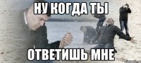 ну когда ты ответишь мне