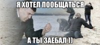 Я хотел пообщаться А ты заебал ))