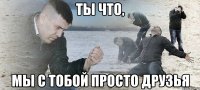 Ты что, мы с тобой просто друзья