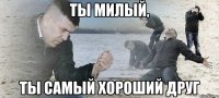 Ты милый, ты самый хороший друг