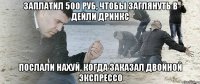 заплатил 500 руб, чтобы заглянуть в дейли дринкс послали нахуй, когда заказал двойной экспрессо