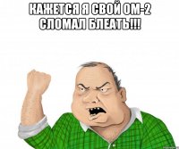 Кажется я свой ОМ-2 сломал блеать!!! 