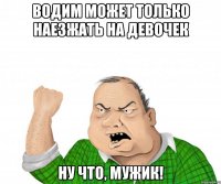 Водим может только наезжать на девочек Ну что, мужик!