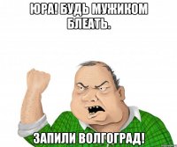 Юра! Будь мужиком блеать. Запили Волгоград!