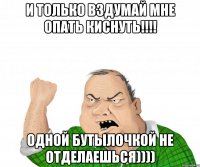 И только вздумай мне опать киснутЬ!!!! Одной бутылочкой не отделаешься))))