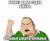 КАКИЕ? да ты седня жжёжь КЛУБНЫЕ БЛЕАТЬ, КЛУБНЫЕ