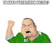 Ти каво шаталіном назав? а?