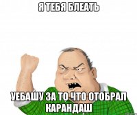 Я тебя БЛЕАТЬ Уебашу за то что отобрал карандаш