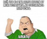 Всё, что вы так долго хотели от меня услышать, но стеснялись попросить , блеать!