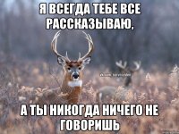 Я всегда тебе все рассказываю, а ты никогда ничего не говоришь