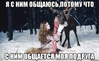 Я с ним общаюсь,потому что с ним общается моя подруга