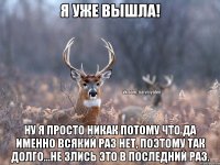 Я уже вышла! Ну я просто никак потому что да именно всякий раз нет, поэтому так долго...Не злись это в последний раз.