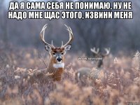 Да я сама себя не понимаю, ну не надо мне щас этого, извини меня 