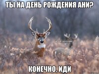 ты на день рождения Ани? конечно, иди