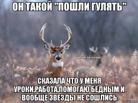 Он такой "пошли гулять" Сказала что у меня уроки,работа,помогаю бедным и вообще звезды не сошлись