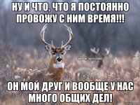 ну и что, что я постоянно провожу с ним время!!! он мой друг и вообще у нас много общих дел!