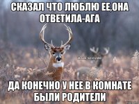 Сказал что люблю ее,она ответила-ага Да конечно у нее в комнате были родители