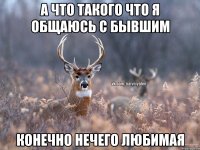 А что такого что я общаюсь с бывшим конечно нечего любимая