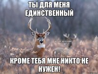 Ты для меня единственный Кроме тебя мне никто не нужен!