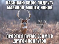 НАЗЫВАЮ СВОЮ ПОДРУГУ МАРИНОЙ, МАШЕЙ, НИКОЙ ПРОСТО Я ПУТАЮ ЕЕ ИМЯ С ДРУГОЙ ПОДРУГОЙ